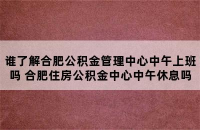 谁了解合肥公积金管理中心中午上班吗 合肥住房公积金中心中午休息吗